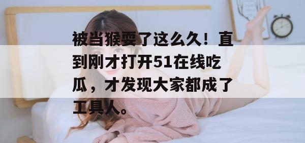被当猴耍了这么久！直到刚才打开51在线吃瓜，才发现大家都成了工具人。