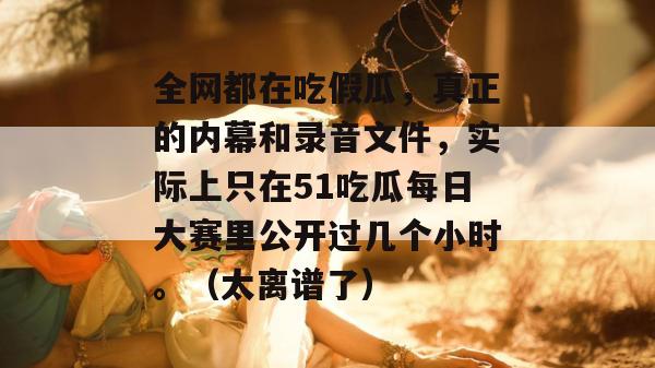 全网都在吃假瓜，真正的内幕和录音文件，实际上只在51吃瓜每日大赛里公开过几个小时。（太离谱了）