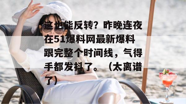 这也能反转？昨晚连夜在51爆料网最新爆料跟完整个时间线，气得手都发抖了。（太离谱了）